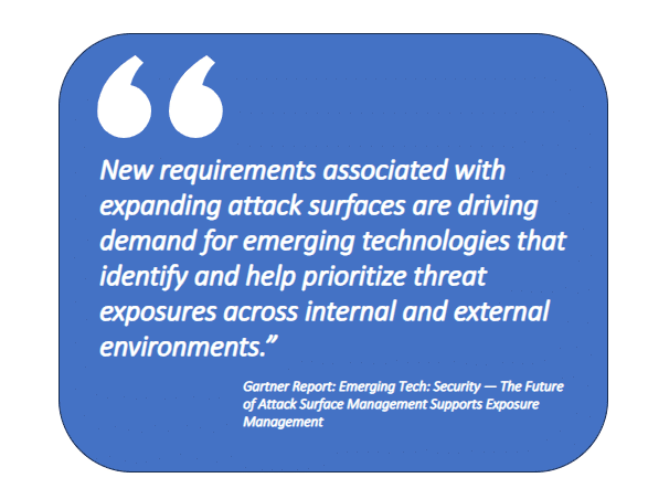 The Future of ASM: New requirements associated with expanding attack surfaces are driving demand for emerging technologies that identify and help prioritize threat exposures across internal and external environments.” Source: Gartner Report: Emerging Tech: Security — The Future of Attack Surface Management Supports Exposure Management. Source: Gartner Report: Emerging Tech: Security — The Future of Attack Surface Management Supports Exposure Management