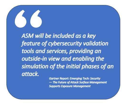 From Gartner Report: Emerging Tech: Security — The Future of Attack Surface Management Supports Exposure Management "ASM will be included as a key feature of cybersecurity validation tools and services, providing an outside-in view and enabling the simulation of the initial phases of an attack."