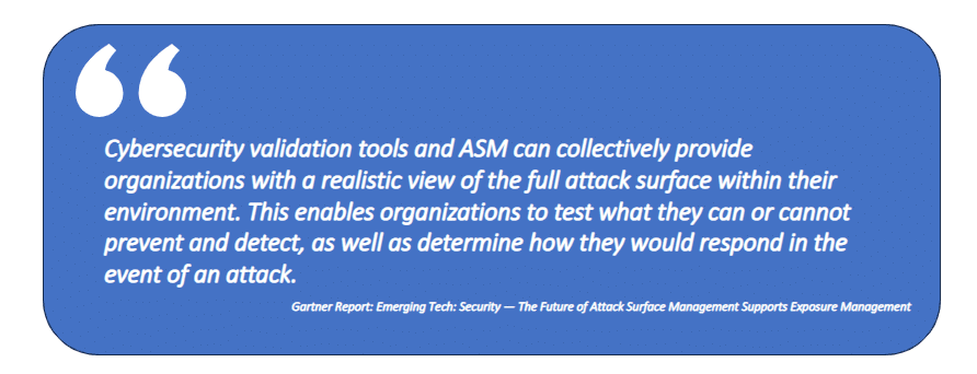 From Gartner Report: Emerging Tech: Security — The Future of Attack Surface Management Supports Exposure Management: Cybersecurity validation tools and ASM can collectively provide organizations with a realistic view of the full attack surface within their environment. This enables organizations to test what they can or cannot prevent and detect, as well as determine how they would respond in the event of an attack.